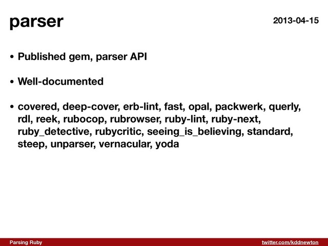 twitter.com/kddnewton
Parsing Ruby
parser
• Published gem, parser API 
• Well-documented 
• covered, deep-cover, erb-lint, fast, opal, packwerk, querly,
rdl, reek, rubocop, rubrowser, ruby-lint, ruby-next,
ruby_detective, rubycritic, seeing_is_believing, standard,
steep, unparser, vernacular, yoda
2013-04-15
