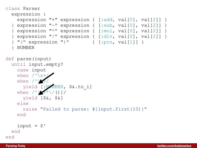 twitter.com/kddnewton
Parsing Ruby
class Parser


expression :


expression "+" expression { [:add, val[0], val[2]] }


| expression "-" expression { [:sub, val[0], val[2]] }


| expression "*" expression { [:mul, val[0], val[2]] }


| expression "/" expression { [:div, val[0], val[2]] }


| "(" expression ")" { [:prn, val[1]] }


| NUMBER


def parse(input)


until input.empty?


case input


when /^\s+/


when /^\d+/


yield [:NUMBER, $&.to_i]


when /^[-+*\/()]/


yield [$&, $&]


else


raise "Failed to parse: #{input.first(10)}"


end


input = $'


end


end




