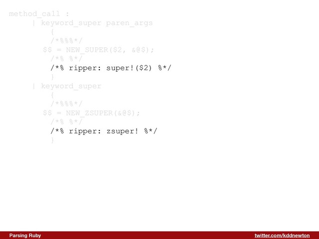 twitter.com/kddnewton
Parsing Ruby
method_call :


| keyword_super paren_args


{


/*%%%*/


$$ = NEW_SUPER($2, &@$);


/*% %*/


/*% ripper: super!($2) %*/


}


| keyword_super


{


/*%%%*/


$$ = NEW_ZSUPER(&@$);


/*% %*/


/*% ripper: zsuper! %*/


}
