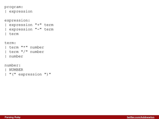 twitter.com/kddnewton
Parsing Ruby
program:


| expression


expression:


| expression "+" term


| expression "-" term


| term


term:


| term "*" number


| term "/" number


| number


number:


| NUMBER


| "(" expression ")"


