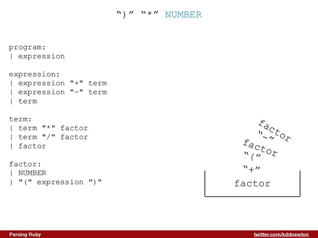 twitter.com/kddnewton
Parsing Ruby
“)” “*” NUMBER
program:


| expression


expression:


| expression "+" term


| expression "-" term


| term


term:


| term "*" factor


| term "/" factor


| factor


factor:


| NUMBER


| "(" expression ")"


factor
“+”
“(”
factor
“-”
factor
