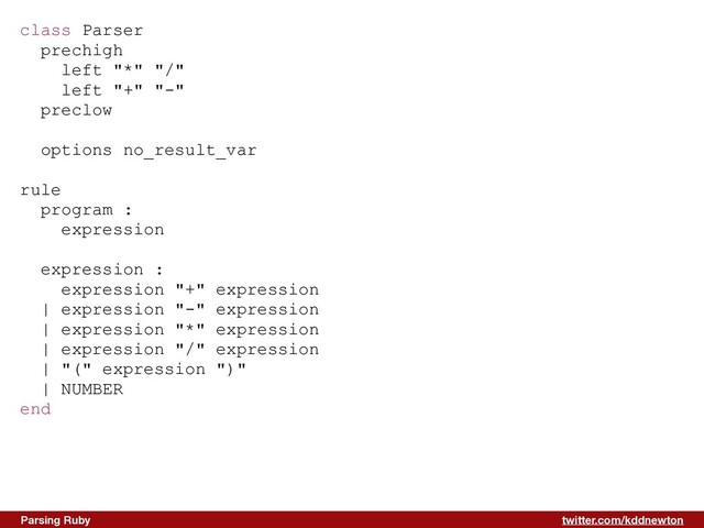 twitter.com/kddnewton
Parsing Ruby
class Parser


prechigh


left "*" "/"


left "+" "-"


preclow


options no_result_var


rule


program :


expression


expression :


expression "+" expression


| expression "-" expression


| expression "*" expression


| expression "/" expression


| "(" expression ")"


| NUMBER


end


