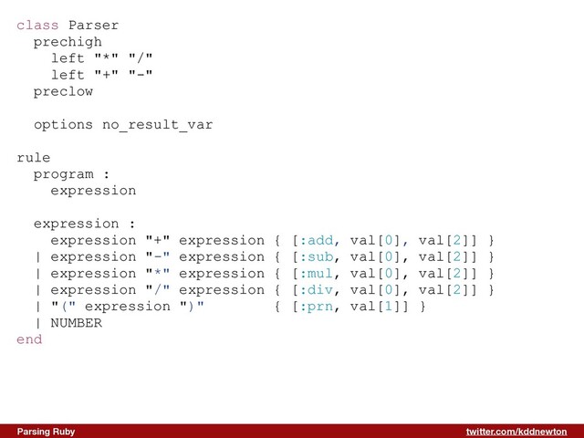 twitter.com/kddnewton
Parsing Ruby
class Parser


prechigh


left "*" "/"


left "+" "-"


preclow


options no_result_var


rule


program :


expression


expression :


expression "+" expression { [:add, val[0], val[2]] }


| expression "-" expression { [:sub, val[0], val[2]] }


| expression "*" expression { [:mul, val[0], val[2]] }


| expression "/" expression { [:div, val[0], val[2]] }


| "(" expression ")" { [:prn, val[1]] }


| NUMBER


end


