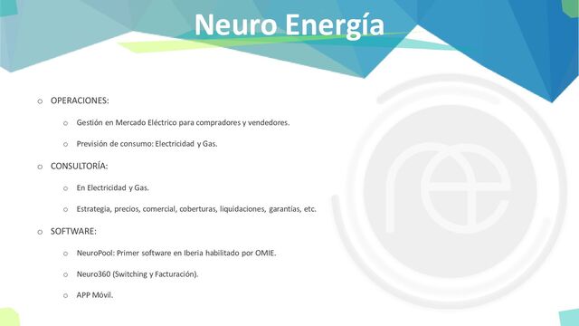 Neuro Energía
o OPERACIONES:
o Gestión en Mercado Eléctrico para compradores y vendedores.
o Previsión de consumo: Electricidad y Gas.
o CONSULTORÍA:
o En Electricidad y Gas.
o Estrategia, precios, comercial, coberturas, liquidaciones, garantías, etc.
o SOFTWARE:
o NeuroPool: Primer software en Iberia habilitado por OMIE.
o Neuro360 (Switching y Facturación).
o APP Móvil.
