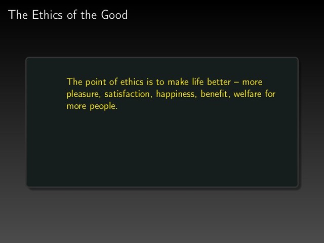 The Ethics of the Good
The point of ethics is to make life better – more
pleasure, satisfaction, happiness, beneﬁt, welfare for
more people.
