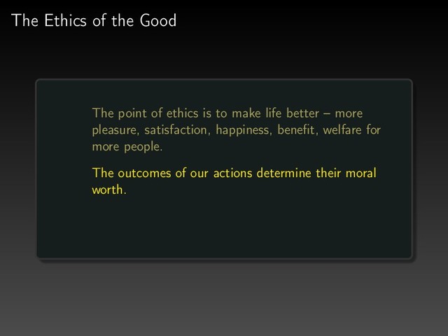The Ethics of the Good
The point of ethics is to make life better – more
pleasure, satisfaction, happiness, beneﬁt, welfare for
more people.
The outcomes of our actions determine their moral
worth.
