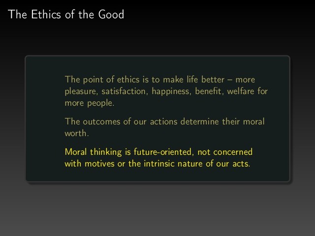 The Ethics of the Good
The point of ethics is to make life better – more
pleasure, satisfaction, happiness, beneﬁt, welfare for
more people.
The outcomes of our actions determine their moral
worth.
Moral thinking is future-oriented, not concerned
with motives or the intrinsic nature of our acts.
