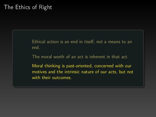 The Ethics of Right
Ethical action is an end in itself, not a means to an
end.
The moral worth of an act is inherent in that act.
Moral thinking is past-oriented, concerned with our
motives and the intrinsic nature of our acts, but not
with their outcomes.
