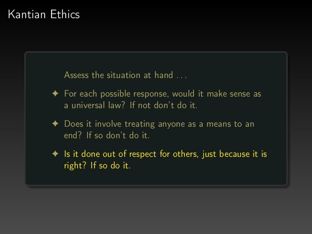 Kantian Ethics
Assess the situation at hand . . .
! For each possible response, would it make sense as
a universal law? If not don’t do it.
! Does it involve treating anyone as a means to an
end? If so don’t do it.
! Is it done out of respect for others, just because it is
right? If so do it.

