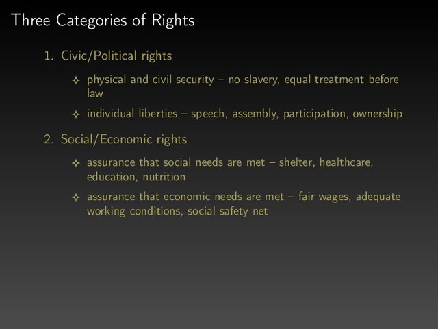 Three Categories of Rights
1. Civic/Political rights
physical and civil security – no slavery, equal treatment before
law
individual liberties – speech, assembly, participation, ownership
2. Social/Economic rights
assurance that social needs are met – shelter, healthcare,
education, nutrition
assurance that economic needs are met – fair wages, adequate
working conditions, social safety net
