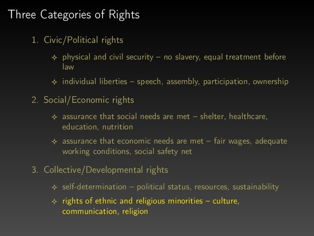 Three Categories of Rights
1. Civic/Political rights
physical and civil security – no slavery, equal treatment before
law
individual liberties – speech, assembly, participation, ownership
2. Social/Economic rights
assurance that social needs are met – shelter, healthcare,
education, nutrition
assurance that economic needs are met – fair wages, adequate
working conditions, social safety net
3. Collective/Developmental rights
self-determination – political status, resources, sustainability
rights of ethnic and religious minorities – culture,
communication, religion
