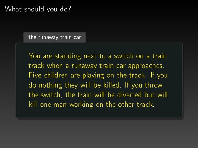 What should you do?
the runaway train car
You are standing next to a switch on a train
track when a runaway train car approaches.
Five children are playing on the track. If you
do nothing they will be killed. If you throw
the switch, the train will be diverted but will
kill one man working on the other track.
