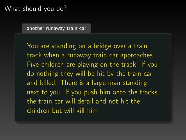 What should you do?
another runaway train car
You are standing on a bridge over a train
track when a runaway train car approaches.
Five children are playing on the track. If you
do nothing they will be hit by the train car
and killed. There is a large man standing
next to you. If you push him onto the tracks,
the train car will derail and not hit the
children but will kill him.
