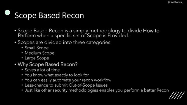 Scope Based Recon
• Scope Based Recon is a simply methodology to divide How to
Perform when a specific set of Scope is Provided.
• Scopes are divided into three categories:
• Small Scope
• Medium Scope
• Large Scope
• Why Scope Based Recon?
• Saves a lot of time
• You know what exactly to look for
• You can easily automate your recon workflow
• Less-chance to submit Out-of-Scope Issues
• Just like other security methodologies enables you perform a better Recon
@harshbothra_
