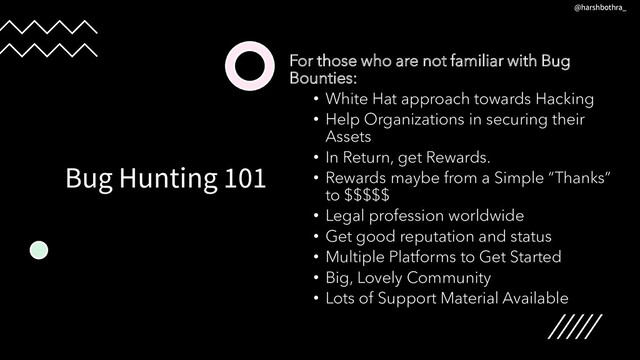 Bug Hunting 101
For those who are not familiar with Bug
Bounties:
• White Hat approach towards Hacking
• Help Organizations in securing their
Assets
• In Return, get Rewards.
• Rewards maybe from a Simple “Thanks”
to $$$$$
• Legal profession worldwide
• Get good reputation and status
• Multiple Platforms to Get Started
• Big, Lovely Community
• Lots of Support Material Available
@harshbothra_
