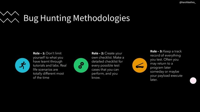 Bug Hunting Methodologies
Rule – 1: Don’t limit
yourself to what you
have learnt through
tutorials and labs. Real
life scenarios are
totally different most
of the time
Rule – 2: Create your
own checklist. Make a
detailed checklist for
every possible test
cases that you can
perform, and you
know.
Rule – 3: Keep a track
record of everything
you test. Often you
may return to a
program later
someday or maybe
your payload execute
later.
@harshbothra_
