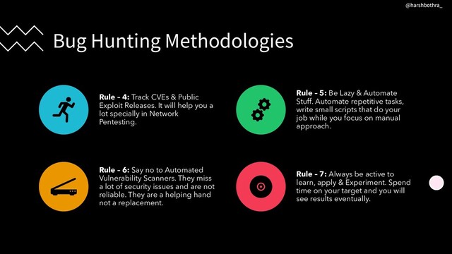 Bug Hunting Methodologies
Rule – 4: Track CVEs & Public
Exploit Releases. It will help you a
lot specially in Network
Pentesting.
Rule – 5: Be Lazy & Automate
Stuff. Automate repetitive tasks,
write small scripts that do your
job while you focus on manual
approach.
Rule – 6: Say no to Automated
Vulnerability Scanners. They miss
a lot of security issues and are not
reliable. They are a helping hand
not a replacement.
Rule – 7: Always be active to
learn, apply & Experiment. Spend
time on your target and you will
see results eventually.
@harshbothra_
