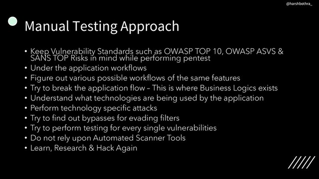 Manual Testing Approach
• Keep Vulnerability Standards such as OWASP TOP 10, OWASP ASVS &
SANS TOP Risks in mind while performing pentest
• Under the application workflows
• Figure out various possible workflows of the same features
• Try to break the application flow – This is where Business Logics exists
• Understand what technologies are being used by the application
• Perform technology specific attacks
• Try to find out bypasses for evading filters
• Try to perform testing for every single vulnerabilities
• Do not rely upon Automated Scanner Tools
• Learn, Research & Hack Again
@harshbothra_
