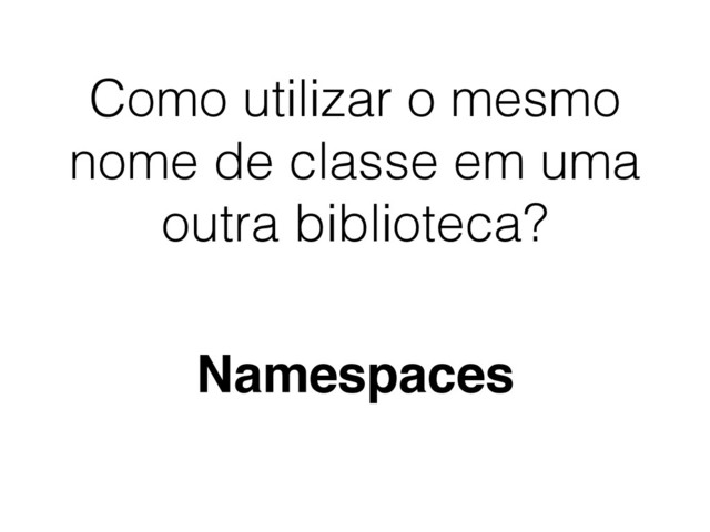 Como utilizar o mesmo
nome de classe em uma
outra biblioteca?
Namespaces
