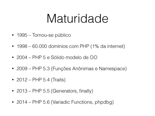 Maturidade
• 1995 – Tornou-se público
• 1998 – 60.000 domínios com PHP (1% da internet)
• 2004 – PHP 5 e Sólido modelo de OO
• 2009 – PHP 5.3 (Funções Anônimas e Namespace)
• 2012 – PHP 5.4 (Traits)
• 2013 – PHP 5.5 (Generators, ﬁnally)
• 2014 – PHP 5.6 (Variadic Functions, phpdbg)
