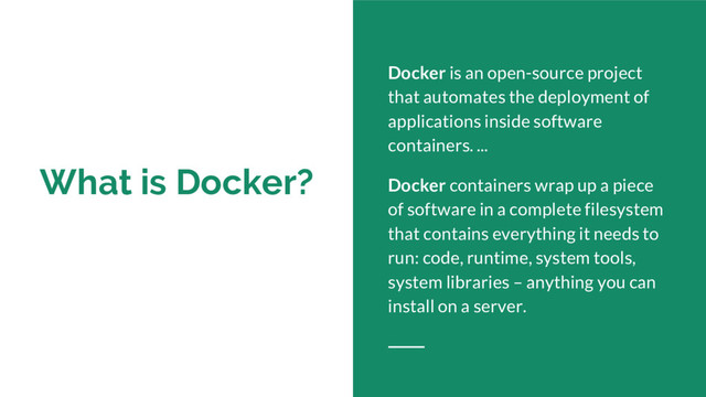 What is Docker?
Docker is an open-source project
that automates the deployment of
applications inside software
containers. ...
Docker containers wrap up a piece
of software in a complete filesystem
that contains everything it needs to
run: code, runtime, system tools,
system libraries – anything you can
install on a server.
