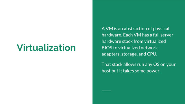 Virtualization
A VM is an abstraction of physical
hardware. Each VM has a full server
hardware stack from virtualized
BIOS to virtualized network
adapters, storage, and CPU.
That stack allows run any OS on your
host but it takes some power.
