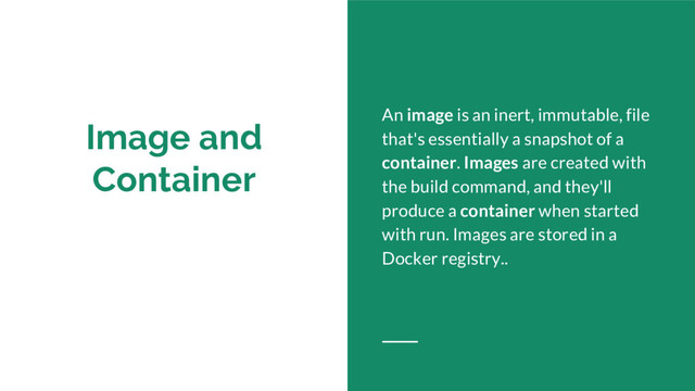 Image and
Container
An image is an inert, immutable, file
that's essentially a snapshot of a
container. Images are created with
the build command, and they'll
produce a container when started
with run. Images are stored in a
Docker registry..
