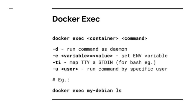 Docker Exec
docker exec  
-d - run command as daemon
-e = - set ENV variable
-ti - map TTY a STDIN (for bash eg.)
-u  - run command by specific user
# Eg.:
docker exec my-debian ls
