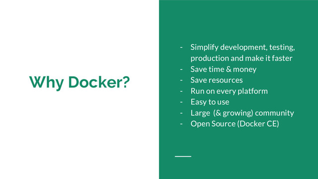 Why Docker?
- Simplify development, testing,
production and make it faster
- Save time & money
- Save resources
- Run on every platform
- Easy to use
- Large (& growing) community
- Open Source (Docker CE)
