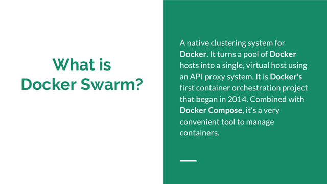 What is
Docker Swarm?
A native clustering system for
Docker. It turns a pool of Docker
hosts into a single, virtual host using
an API proxy system. It is Docker's
first container orchestration project
that began in 2014. Combined with
Docker Compose, it's a very
convenient tool to manage
containers.
