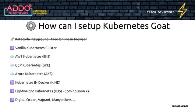 TRACK: DEVSECOPS
🚀 Katacoda Playground - Free Online in-browser
☸ Vanilla Kubernetes Cluster
☁ AWS Kubernetes (EKS)
☁ GCP Kubernetes (GKE)
☁ Azure Kubernetes (AKS)
☸ Kubernetes IN Docker (KiND)
☸ Lightweight Kubernetes (K3S) - Coming soon 👀
☸ Digital Ocean, Vagrant, Many others…
⚙ How can I setup Kubernetes Goat
@madhuakula
