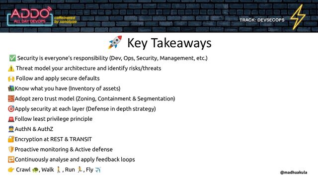TRACK: DEVSECOPS
🚀 Key Takeaways
@madhuakula
✅ Security is everyone’s responsibility (Dev, Ops, Security, Management, etc.)
⚠ Threat model your architecture and identify risks/threats
🙌 Follow and apply secure defaults
📚Know what you have (Inventory of assets)
🧱Adopt zero trust model (Zoning, Containment & Segmentation)
🎯Apply security at each layer (Defense in depth strategy)
🚨Follow least privilege principle
👮AuthN & AuthZ
🔐Encryption at REST & TRANSIT
🛡Proactive monitoring & Active defense
🔁Continuously analyse and apply feedback loops
👉 Crawl 🐢, Walk 🚶, Run 🏃, Fly ✈

