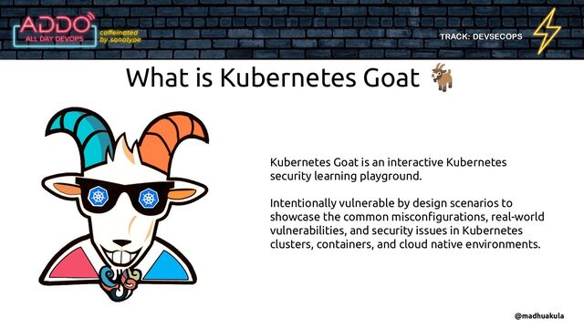 TRACK: DEVSECOPS
What is Kubernetes Goat 🐐
Kubernetes Goat is an interactive Kubernetes
security learning playground.
Intentionally vulnerable by design scenarios to
showcase the common misconﬁgurations, real-world
vulnerabilities, and security issues in Kubernetes
clusters, containers, and cloud native environments.
@madhuakula
