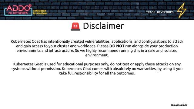 TRACK: DEVSECOPS
Kubernetes Goat has intentionally created vulnerabilities, applications, and conﬁgurations to attack
and gain access to your cluster and workloads. Please DO NOT run alongside your production
environments and infrastructure. So we highly recommend running this in a safe and isolated
environment.
Kubernetes Goat is used for educational purposes only, do not test or apply these attacks on any
systems without permission. Kubernetes Goat comes with absolutely no warranties, by using it you
take full responsibility for all the outcomes.
🚨 Disclaimer
@madhuakula
