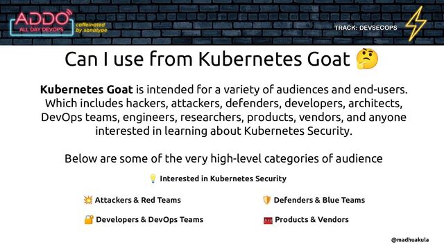 TRACK: DEVSECOPS
Can I use from Kubernetes Goat 🤔
Kubernetes Goat is intended for a variety of audiences and end-users.
Which includes hackers, attackers, defenders, developers, architects,
DevOps teams, engineers, researchers, products, vendors, and anyone
interested in learning about Kubernetes Security.
Below are some of the very high-level categories of audience
💥 Attackers & Red Teams 🛡 Defenders & Blue Teams
🧰 Products & Vendors
🔐 Developers & DevOps Teams
💡 Interested in Kubernetes Security
@madhuakula

