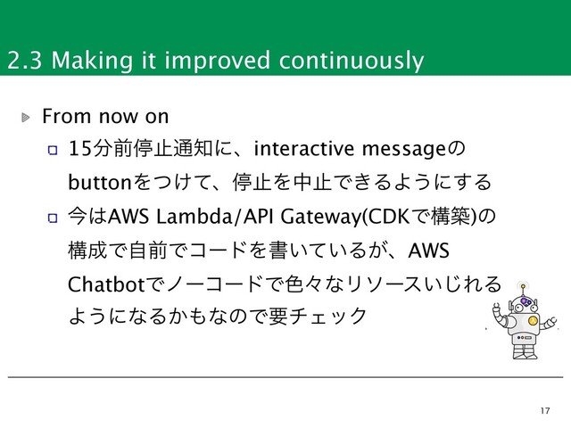 2.3 Making it improved continuously


From now on
15෼લఀࢭ௨஌ʹɺinteractive messageͷ
buttonΛ͚ͭͯɺఀࢭΛதࢭͰ͖ΔΑ͏ʹ͢Δ
ࠓ͸AWS Lambda/API Gateway(CDKͰߏங)ͷ
ߏ੒ͰࣗલͰίʔυΛॻ͍͍ͯΔ͕ɺAWS
ChatbotͰϊʔίʔυͰ৭ʑͳϦιʔε͍͡ΕΔ
Α͏ʹͳΔ͔΋ͳͷͰཁνΣοΫ
