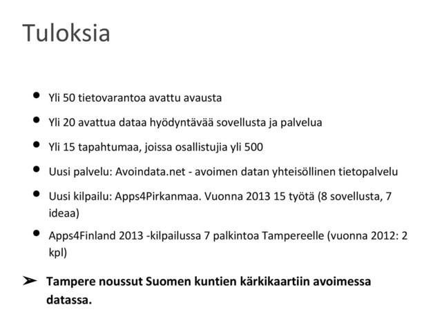 • Yli 50 tietovarantoa avattu avausta
• Yli 20 avattua dataa hyödyntävää sovellusta ja palvelua
• Yli 15 tapahtumaa, joissa osallistujia yli 500
• Uusi palvelu: Avoindata.net - avoimen datan yhteisöllinen tietopalvelu
• Uusi kilpailu: Apps4Pirkanmaa. Vuonna 2013 15 työtä (8 sovellusta, 7
ideaa)
• Apps4Finland 2013 -kilpailussa 7 palkintoa Tampereelle (vuonna 2012: 2
kpl)
➢ Tampere noussut Suomen kuntien kärkikaartiin avoimessa
datassa.
Tuloksia
