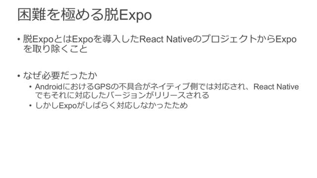 困難を極める脱Expo
• 脱ExpoとはExpoを導⼊したReact NativeのプロジェクトからExpo
を取り除くこと
• なぜ必要だったか
• AndroidにおけるGPSの不具合がネイティブ側では対応され、React Native
でもそれに対応したバージョンがリリースされる
• しかしExpoがしばらく対応しなかったため
