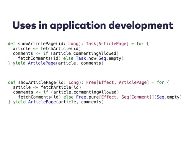 Uses in application development
def showArticlePage(id: Long): Task[ArticlePage] = for {
article <- fetchArticle(id)
comments <- if (article.commentingAllowed)
fetchComments(id) else Task.now(Seq.empty)
} yield ArticlePage(article, comments)
def showArticlePage(id: Long): Free[Effect, ArticlePage] = for {
article <- fetchArticle(id)
comments <- if (article.commentingAllowed)
fetchComments(id) else Free.pure[Effect, Seq[Comment]](Seq.empty)
} yield ArticlePage(article, comments)
