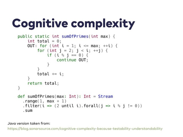 Cognitive complexity
public static int sumOfPrimes(int max) {
int total = 0;
OUT: for (int i = 1; i <= max; ++i) {
for (int j = 2; j < i; ++j) {
if (i % j == 0) {
continue OUT;
}
}
total += i;
}
return total;
}
def sumOfPrimes(max: Int): Int = Stream
.range(1, max + 1)
.filter(i => (2 until i).forall(j => i % j != 0))
.sum
Java version taken from:
https://blog.sonarsource.com/cognitive-complexity-because-testability-understandability
