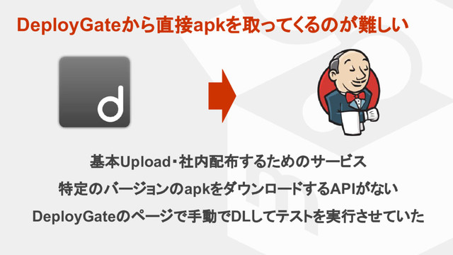 DeployGateから直接apkを取ってくるのが難しい
基本Upload・社内配布するためのサービス
特定のバージョンのapkをダウンロードするAPIがない
DeployGateのページで手動でDLしてテストを実行させていた

