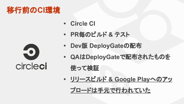 移行前のCI環境
• Circle CI
• PR毎のビルド & テスト
• Dev版 DeployGateの配布
• QAはDeployGateで配布されたものを
使って検証
• リリースビルド & Google Playへのアッ
プロードは手元で行われていた
