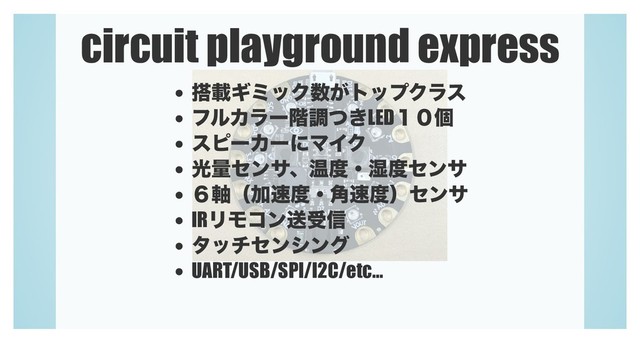 circuit playground express
౥ࡌΪϛοΫ਺͕τοϓΫϥε
ϑϧΧϥʔ֊ௐ͖ͭLED̍̌ݸ
εϐʔΧʔʹϚΠΫ
ޫྔηϯαɺԹ౓ɾ࣪౓ηϯα
̒࣠ʢՃ଎౓ɾ֯଎౓ʣηϯα
IRϦϞίϯૹड৴
λονηϯγϯά
UART/USB/SPI/I2C/etc...
