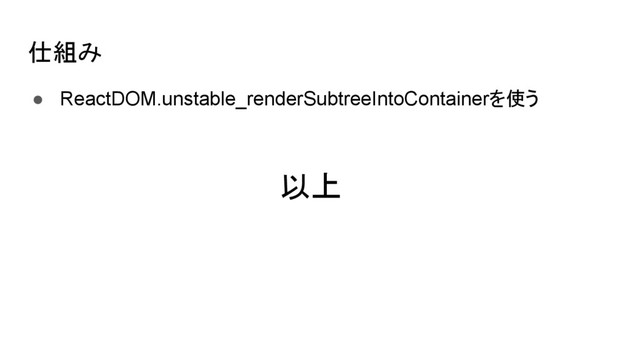 仕組み
● ReactDOM.unstable_renderSubtreeIntoContainerを使う
以上
