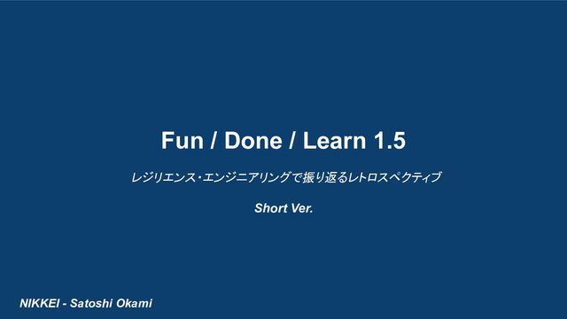 NIKKEI - Satoshi Okami
Fun / Done / Learn 1.5
レジリエンス・エンジニアリングで振り返るレトロスペクティブ
Short Ver.
