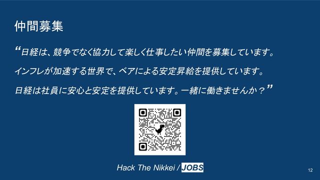 仲間募集
“日経は、競争でなく協力して楽しく仕事したい仲間を募集しています。
インフレが加速する世界で、ベアによる安定昇給を提供しています。
日経は社員に安心と安定を提供しています。一緒に働きませんか？”
12
Hack The Nikkei / JOBS
