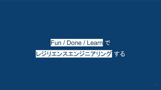 Fun / Done / Learn で
レジリエンスエンジニアリング する
6
