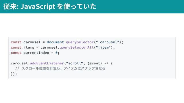 const carousel = document.querySelector(".carousel");
const items = carousel.querySelectorAll(".item");
const currentIndex = 0;
carousel.addEventListener("scroll", (event) => {
//
スクロール位置を計算し、アイテムにスナップさせる
});
従来: JavaScript を使っていた
