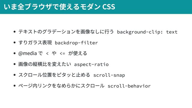 テキストのグラデーションを画像なしに行う background-clip: text
すりガラス表現 backdrop-filter
@media で <
や <=
が使える
画像の縦横比を変えたい aspect-ratio
スクロール位置をピタッと止める scroll-snap
ページ内リンクをなめらかにスクロール scroll-behavior
いま全ブラウザで使えるモダン CSS
