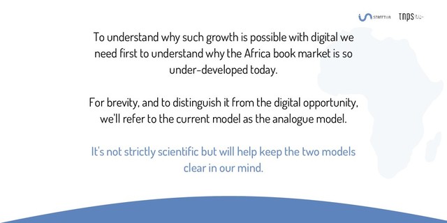 To understand why such growth is possible with digital we
need first to understand why the Africa book market is so
under-developed today.
For brevity, and to distinguish it from the digital opportunity,
we'll refer to the current model as the analogue model.
It's not strictly scientific but will help keep the two models
clear in our mind.
